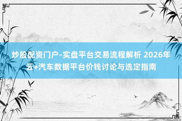 炒股配资门户-实盘平台交易流程解析 2026年云+汽车数据平台价钱讨论与选定指南