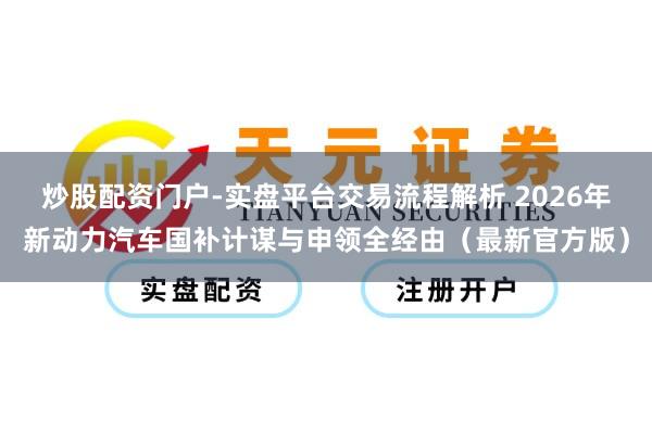 炒股配资门户-实盘平台交易流程解析 2026年新动力汽车国补计谋与申领全经由（最新官方版）