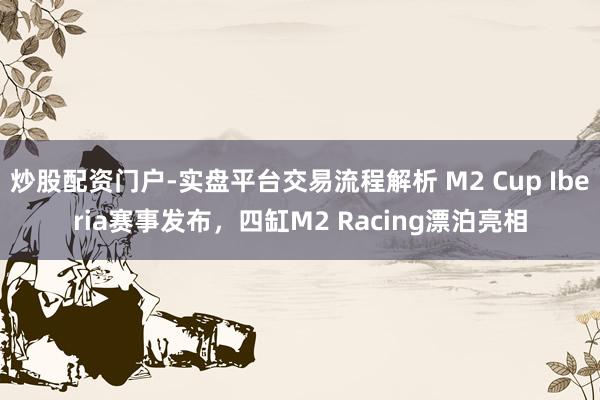 炒股配资门户-实盘平台交易流程解析 M2 Cup Iberia赛事发布，四缸M2 Racing漂泊亮相