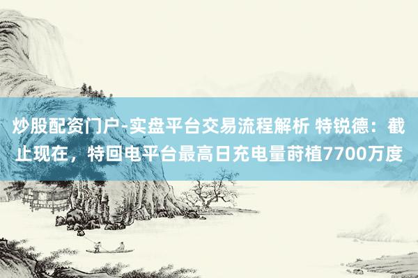 炒股配资门户-实盘平台交易流程解析 特锐德：截止现在，特回电平台最高日充电量莳植7700万度