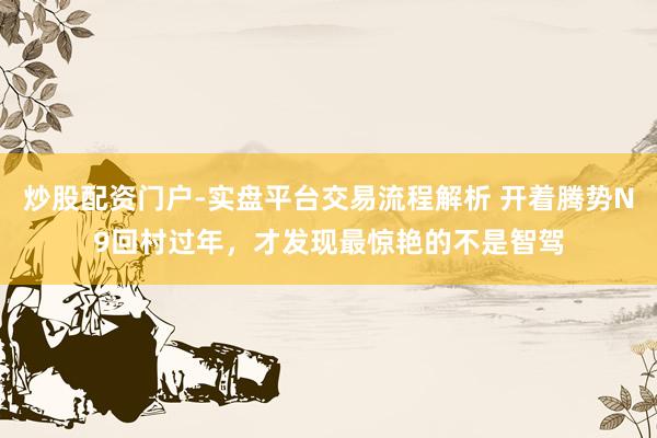 炒股配资门户-实盘平台交易流程解析 开着腾势N9回村过年，才发现最惊艳的不是智驾
