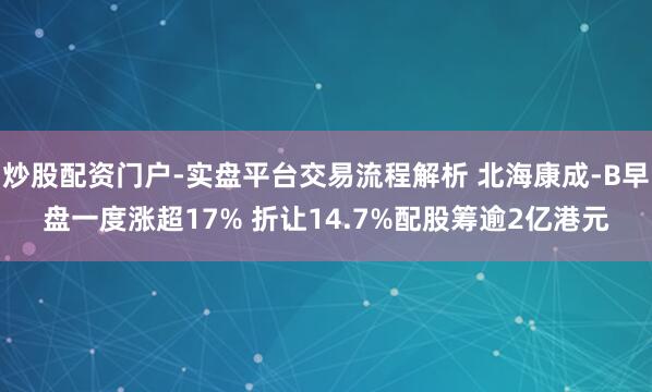 炒股配资门户-实盘平台交易流程解析 北海康成-B早盘一度涨超17% 折让14.7%配股筹逾2亿港元