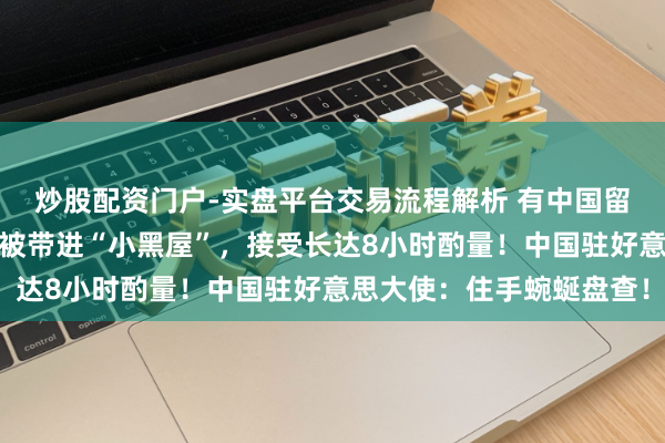炒股配资门户-实盘平台交易流程解析 有中国留学生入境好意思国，却被带进“小黑屋”，接受长达8小时酌量！中国驻好意思大使：住手蜿蜒盘查！