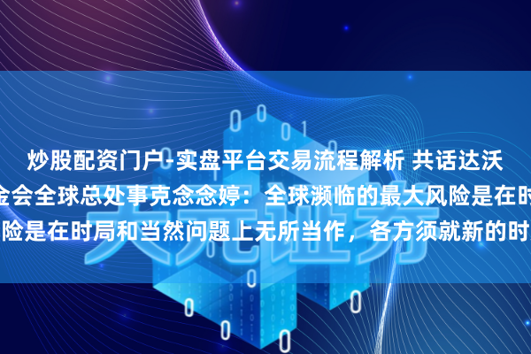 炒股配资门户-实盘平台交易流程解析 共话达沃斯 | 专访寰宇当然基金会全球总处事克念念婷：全球濒临的最大风险是在时局和当然问题上无所当作，各方须就新的时局融资预备达成一致