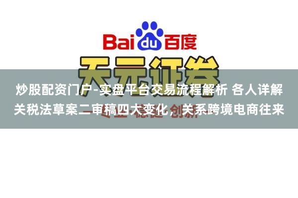 炒股配资门户-实盘平台交易流程解析 各人详解关税法草案二审稿四大变化，关系跨境电商往来