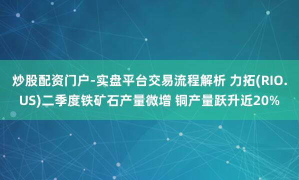 炒股配资门户-实盘平台交易流程解析 力拓(RIO.US)二季度铁矿石产量微增 铜产量跃升近20%