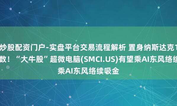 炒股配资门户-实盘平台交易流程解析 置身纳斯达克100指数！“大牛股”超微电脑(SMCI.US)有望乘AI东风络续吸金