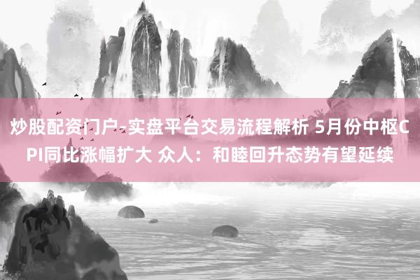 炒股配资门户-实盘平台交易流程解析 5月份中枢CPI同比涨幅扩大 众人：和睦回升态势有望延续