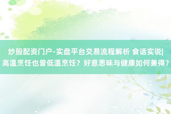 炒股配资门户-实盘平台交易流程解析 食话实说|高温烹饪也曾低温烹饪？好意思味与健康如何兼得？