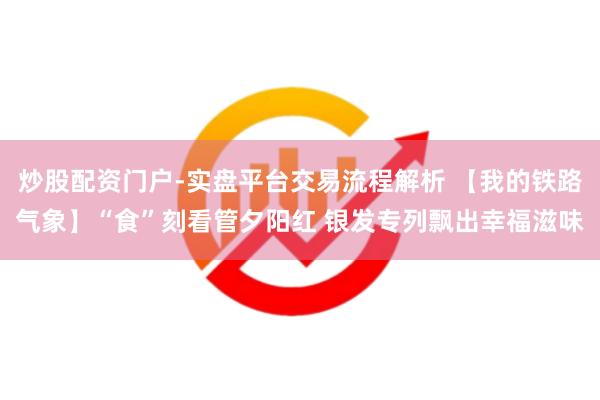 炒股配资门户-实盘平台交易流程解析 【我的铁路气象】“食”刻看管夕阳红 银发专列飘出幸福滋味