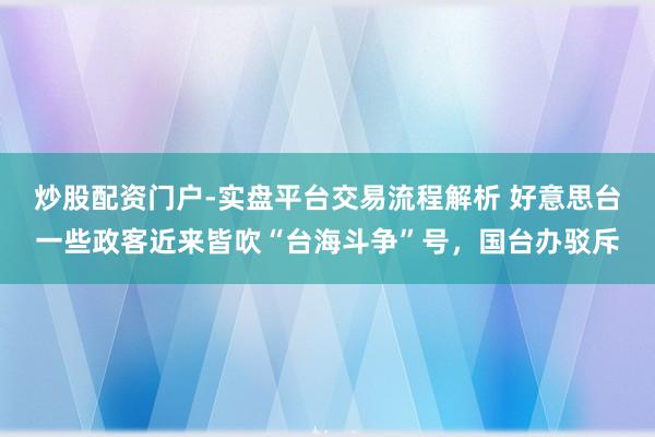 炒股配资门户-实盘平台交易流程解析 好意思台一些政客近来皆吹“台海斗争”号，国台办驳斥