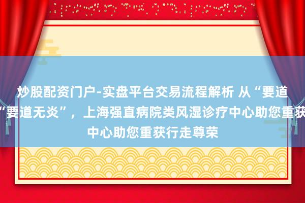 炒股配资门户-实盘平台交易流程解析 从“要道有炎”到“要道无炎”，上海强直病院类风湿诊疗中心助您重获行走尊荣
