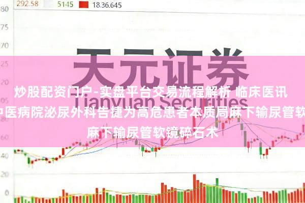 炒股配资门户-实盘平台交易流程解析 临床医讯 | 鸡西市中医病院泌尿外科告捷为高危患者本质局麻下输尿管软镜碎石术