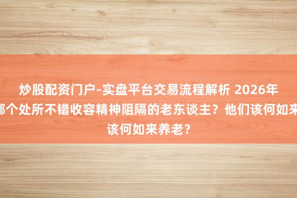 炒股配资门户-实盘平台交易流程解析 2026年 北京哪个处所不错收容精神阻隔的老东谈主？他们该何如来养老？