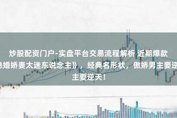 炒股配资门户-实盘平台交易流程解析 近期爆款《隐婚娇妻太迷东说念主》，经典名形状，傲娇男主要逆天！
