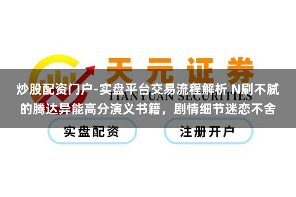 炒股配资门户-实盘平台交易流程解析 N刷不腻的腾达异能高分演义书籍，剧情细节迷恋不舍