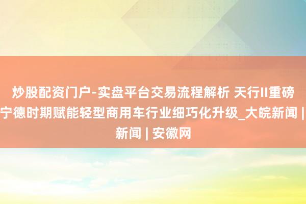 炒股配资门户-实盘平台交易流程解析 天行II重磅亮相，宁德时期赋能轻型商用车行业细巧化升级_大皖新闻 | 安徽网