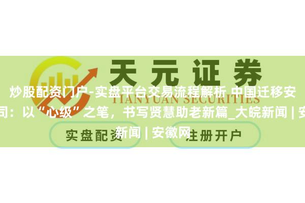 炒股配资门户-实盘平台交易流程解析 中国迁移安徽公司：以“心级”之笔，书写贤慧助老新篇_大皖新闻 | 安徽网