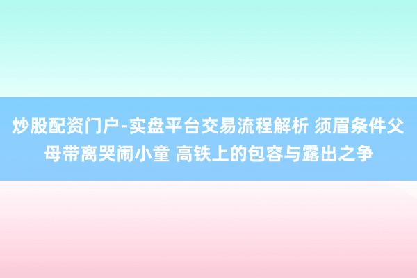 炒股配资门户-实盘平台交易流程解析 须眉条件父母带离哭闹小童 高铁上的包容与露出之争