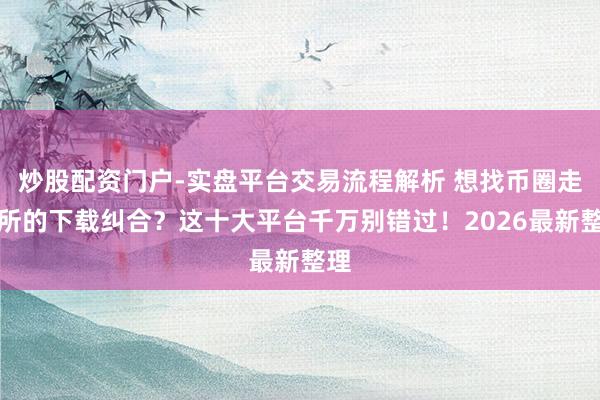 炒股配资门户-实盘平台交易流程解析 想找币圈走动所的下载纠合？这十大平台千万别错过！2026最新整理