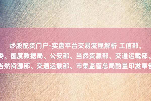 炒股配资门户-实盘平台交易流程解析 工信部、国度网信办、国度发改委、国度数据局、公安部、当然资源部、交通运载部、市集监管总局酌量印发奉告