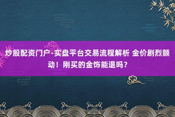 炒股配资门户-实盘平台交易流程解析 金价剧烈颤动！刚买的金饰能退吗？