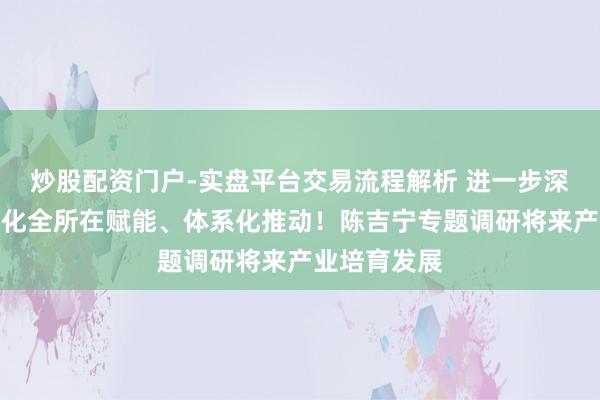 炒股配资门户-实盘平台交易流程解析 进一步深化改进，强化全所在赋能、体系化推动！陈吉宁专题调研将来产业培育发展