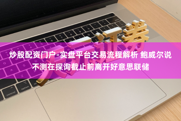 炒股配资门户-实盘平台交易流程解析 鲍威尔说不测在探询截止前离开好意思联储