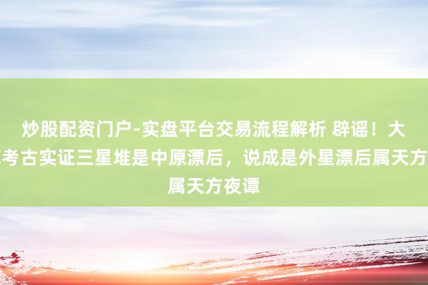 炒股配资门户-实盘平台交易流程解析 辟谣！大家称考古实证三星堆是中原漂后，说成是外星漂后属天方夜谭