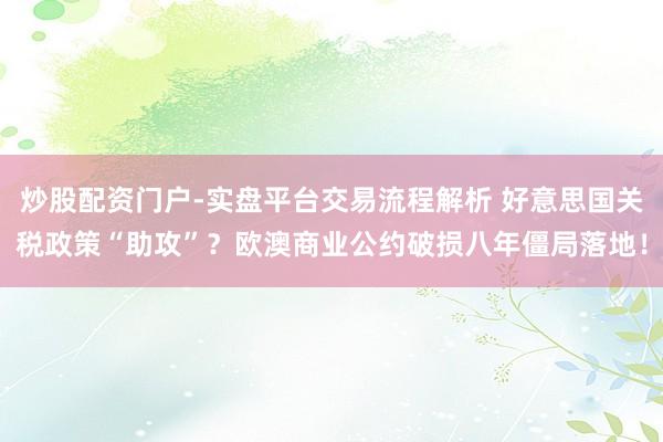 炒股配资门户-实盘平台交易流程解析 好意思国关税政策“助攻”？欧澳商业公约破损八年僵局落地！