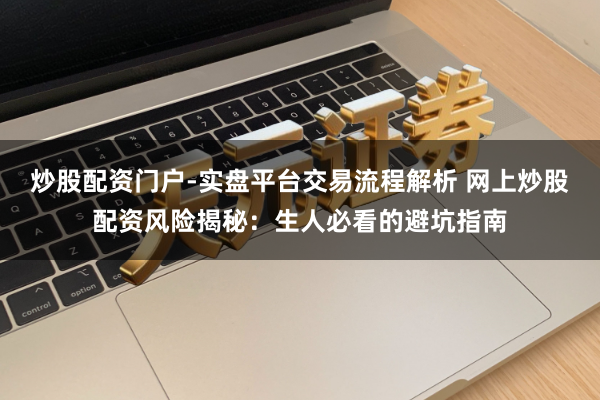 炒股配资门户-实盘平台交易流程解析 网上炒股配资风险揭秘：生人必看的避坑指南