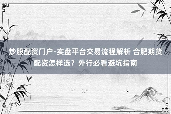 炒股配资门户-实盘平台交易流程解析 合肥期货配资怎样选？外行必看避坑指南