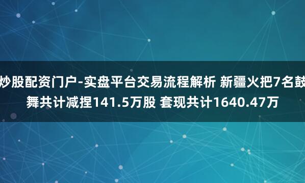 炒股配资门户-实盘平台交易流程解析 新疆火把7名鼓舞共计减捏141.5万股 套现共计1640.47万