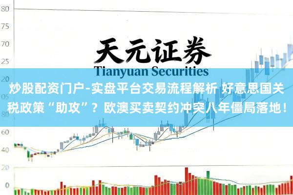 炒股配资门户-实盘平台交易流程解析 好意思国关税政策“助攻”？欧澳买卖契约冲突八年僵局落地！