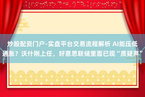 炒股配资门户-实盘平台交易流程解析 AI能压低通胀？沃什刚上任，好意思联储里面已现“质疑声”