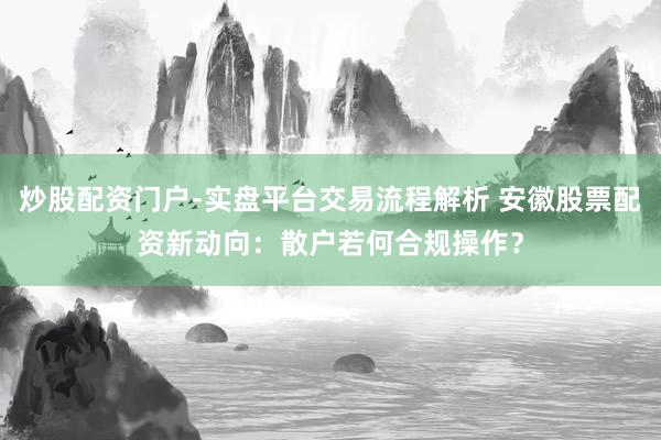 炒股配资门户-实盘平台交易流程解析 安徽股票配资新动向：散户若何合规操作？