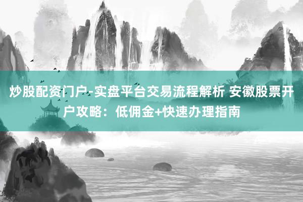 炒股配资门户-实盘平台交易流程解析 安徽股票开户攻略：低佣金+快速办理指南