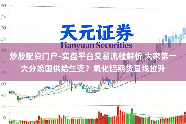 炒股配资门户-实盘平台交易流程解析 大家第一大分娩国供给生变？氧化铝期货直线拉升