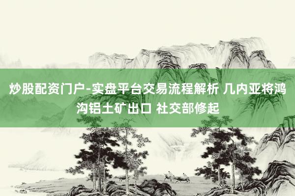 炒股配资门户-实盘平台交易流程解析 几内亚将鸿沟铝土矿出口 社交部修起