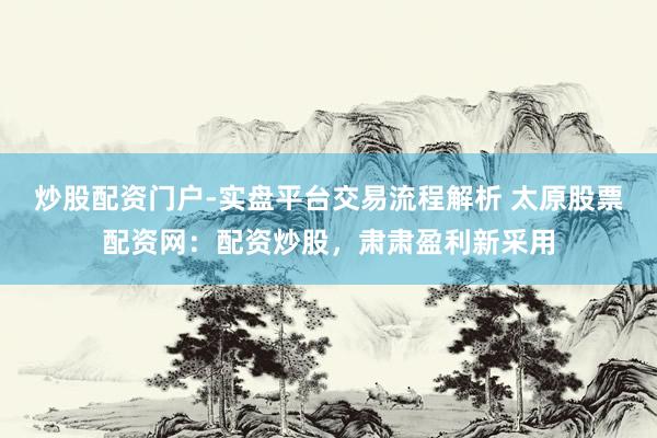 炒股配资门户-实盘平台交易流程解析 太原股票配资网：配资炒股，肃肃盈利新采用