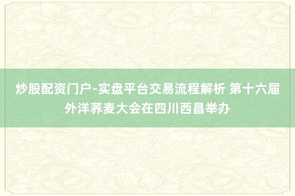 炒股配资门户-实盘平台交易流程解析 第十六届外洋荞麦大会在四川西昌举办