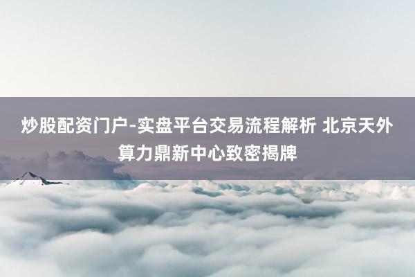 炒股配资门户-实盘平台交易流程解析 北京天外算力鼎新中心致密揭牌