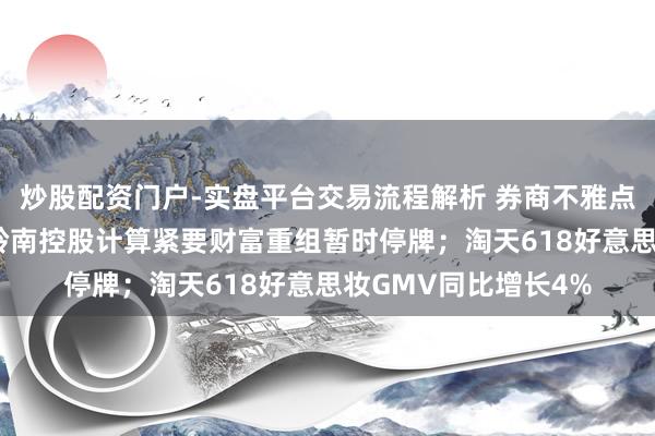 炒股配资门户-实盘平台交易流程解析 券商不雅点|新消耗行业周报：岭南控股计算紧要财富重组暂时停牌；淘天618好意思妆GMV同比增长4%