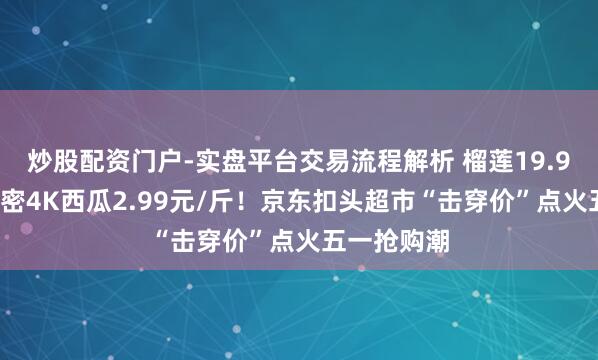 炒股配资门户-实盘平台交易流程解析 榴莲19.9元/斤、甜密4K西瓜2.99元/斤！京东扣头超市“击穿价”点火五一抢购潮