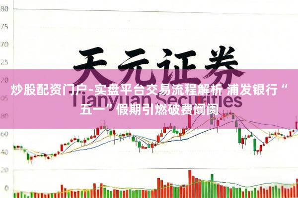 炒股配资门户-实盘平台交易流程解析 浦发银行“五一”假期引燃破费阛阓