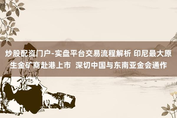 炒股配资门户-实盘平台交易流程解析 印尼最大原生金矿商赴港上市  深切中国与东南亚金会通作